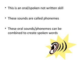 • This is an oral/spoken not written skill

• These sounds are called phonemes

• These oral sounds/phonemes can be
  combined to create spoken words
 