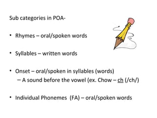 Sub categories in POA-

• Rhymes – oral/spoken words

• Syllables – written words

• Onset – oral/spoken in syllables (words)
  – A sound before the vowel (ex. Chow – ch (/ch/)

• Individual Phonemes (FA) – oral/spoken words
 