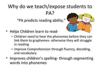 Why do we teach/expose students to
               PA?
      “PA predicts reading ability.”

• Helps Children learn to read-
  – Children need to hear the phonemes before they can
    link them to graphemes- otherwise they will struggle
    in reading
  – Improve Comprehension through fluency, decoding,
    and vocabulary
• Improves children’s spelling- through segmenting
  words into phonemes
 