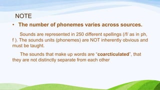 NOTE
• The number of phonemes varies across sources.
Sounds are represented in 250 different spellings (/f/ as in ph,
f ). The sounds units (phonemes) are NOT inherently obvious and
must be taught.
The sounds that make up words are “coarcticulated”, that
they are not distinctly separate from each other
 