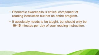 • Phonemic awareness is critical component of
reading instruction but not an entire program.
• It absolutely needs to be taught, but should only be
10-15 minutes per day of your reading instruction.
 