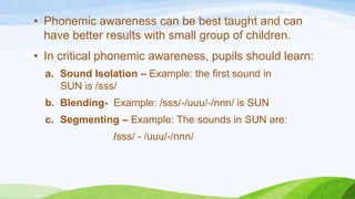 • Phonemic awareness can be best taught and can
have better results with small group of children.
• In critical phonemic awareness, pupils should learn:
a. Sound Isolation – Example: the first sound in
SUN is /sss/
b. Blending- Example: /sss/-/uuu/-/nnn/ is SUN
c. Segmenting – Example: The sounds in SUN are:
/sss/ - /uuu/-/nnn/
 