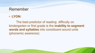 Remember
• LYON:
The best predictor of reading difficulty on
kindergarten or first grade is the inability to segment
words and syllables into constituent sound units
(phonemic awarenss)
 