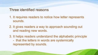 Three identified reasons
1. It requires readers to notice how letter represents
sounds.
2. It gives readers a way to approach sounding out
and reading new words.
3. It helps readers understand the alphabetic principle
- that the letters in words are systemically
represented by sounds.
 