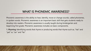 WHAT IS PHONEMIC AWARENESS?
Phonemic awareness is the ability to hear, identify, move or change sounds, called phonemes,
in spoken words. Phonemic awareness is an important basic skill that gets students ready to
develop into readers. Phonemic awareness is usually taught during kindergarten and
beginning first grade. Phonemic awareness includes six basic components.
1. Rhyming: Identifying words that rhyme or producing words that rhyme such as, “hat” and
“pat” or, “car” and “far.”
 