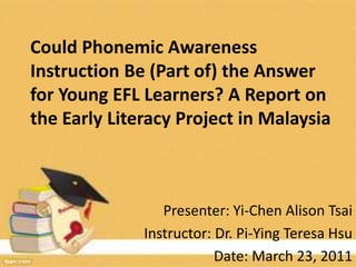 Could Phonemic Awareness Instruction Be (Part of) the Answer for Young EFL Learners? A Report on the Early Literacy Project in Malaysia Presenter: Yi-Chen Alison Tsai Instructor: Dr. Pi-Ying Teresa Hsu Date: March 23, 2011 1 