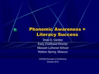 Phonemic Awareness = 
Literacy Success 
Drew D. Gerdes 
Early Childhood Director 
Messiah Lutheran School 
Weldon Spring, Missouri 
CID/SID Educator’s Conference 
October 2014 
 