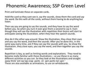 Phonemic Awareness; SSP Green Level
Print and laminate these on separate cards.
Hold the card so they cant see it, say the sounds, show them the card and say
the word. Do this with all the cards, without them having to do anything but
listen.
Then say you are going to say the sounds, and they have to say the word
before you. So when you turn it over give them a second to say it. Even
though they will see the illustration with repetition their brains will start to
anticipate seeing the illustration, when they hear the speech sounds.
Also do it the other way around. Show the illustration, they close their eyes
and you say the word, and then the sounds. After you’ve done this, in the
same way every time, ask if they can say the sounds with you. So show the
illustration, they close eyes, you say the word, and then together you say the
sounds.
Repetition is key, as well as limiting words and explanations. They need to
become really familiar with these illustrations – so use these in as many
different activities as you can. The print is for YOU, not the children. You want
them to look at the illustrations and straight away think ‘ant sip tap snap
pants sit spin pants tan spin ‘
These are also available as animations, to use on whiteboards.
 