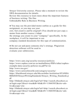 Strayer University courses. Please take a moment to review the
SWS documentation for details.
Review this resource to learn more about the important features
of business writing: The One
Unbreakable Rule in Business Writing.
● You may use the provided memo outline as a guide for this
assignment, or you may use your
own. Get creative and be original! (You should not just copy a
memo from another source.) Adapt
the strategy you create to your “company” specifically. In the
workplace, it will be important to use
company standard documents for this type of communication.
● Do not cut and paste someone else’s strategy. Plagiarism
detection software will be used to
evaluate your submissions.
https://www.sans.org/security-resources/policies
https://www.sophos.com/en-us/medialibrary/PDFs/other/sophos-
example-data-security-policies-na.pdf?la=en
http://www.nsa.gov/
https://www.networkworld.com/category/security/
https://blackboard.strayer.edu/bbcswebdav/institution/STANDA
RDIZED/StrayerWritingStandards/Strayer_Writing_Standards.p
df
http://libdatab.strayer.edu/login?url=http://search.ebscohost.co
m/login.aspx?direct=true&db=bth&AN=118683852&site=eds-
live&scope=site
http://libdatab.strayer.edu/login?url=http://search.ebscohost.co
m/login.aspx?direct=true&db=bth&AN=118683852&site=eds-
live&scope=site
 