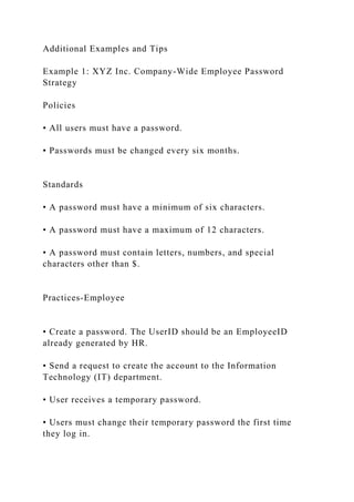 Additional Examples and Tips
Example 1: XYZ Inc. Company-Wide Employee Password
Strategy
Policies
• All users must have a password.
• Passwords must be changed every six months.
Standards
• A password must have a minimum of six characters.
• A password must have a maximum of 12 characters.
• A password must contain letters, numbers, and special
characters other than $.
Practices-Employee
• Create a password. The UserID should be an EmployeeID
already generated by HR.
• Send a request to create the account to the Information
Technology (IT) department.
• User receives a temporary password.
• Users must change their temporary password the first time
they log in.
 