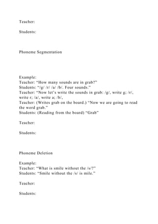 Teacher:
Students:
Phoneme Segmentation
Example:
Teacher: “How many sounds are in grab?”
Students: “/g/ /r/ /a/ /b/. Four sounds.”
Teacher: “Now let’s write the sounds in grab: /g/, write g; /r/,
write r; /a/, write a; /b/,
Teacher: (Writes grab on the board.) “Now we are going to read
the word grab.”
Students: (Reading from the board) “Grab”
Teacher:
Students:
Phoneme Deletion
Example:
Teacher: “What is smile without the /s/?”
Students: “Smile without the /s/ is mile.”
Teacher:
Students:
 