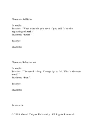 Phoneme Addition
Example:
Teacher: “What word do you have if you add /s/ to the
beginning of park?”
Students: “Spark”
Teacher:
Students:
Phoneme Substitution
Example:
Teacher: “The word is bug. Change /g/ to /n/. What’s the new
word?”
Students: “Bun.”
Teacher:
Students:
Resources
© 2019. Grand Canyon University. All Rights Reserved.
 