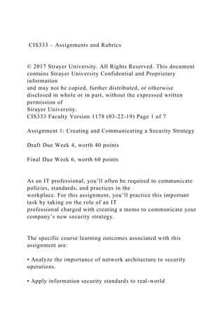 CIS333 – Assignments and Rubrics
© 2017 Strayer University. All Rights Reserved. This document
contains Strayer University Confidential and Proprietary
information
and may not be copied, further distributed, or otherwise
disclosed in whole or in part, without the expressed written
permission of
Strayer University.
CIS333 Faculty Version 1178 (03-22-19) Page 1 of 7
Assignment 1: Creating and Communicating a Security Strategy
Draft Due Week 4, worth 40 points
Final Due Week 6, worth 60 points
As an IT professional, you’ll often be required to communicate
policies, standards, and practices in the
workplace. For this assignment, you’ll practice this important
task by taking on the role of an IT
professional charged with creating a memo to communicate your
company’s new security strategy.
The specific course learning outcomes associated with this
assignment are:
• Analyze the importance of network architecture to security
operations.
• Apply information security standards to real-world
 