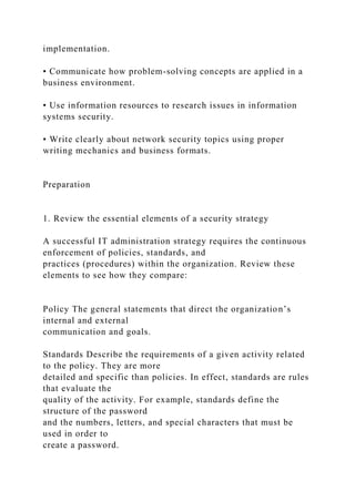 implementation.
• Communicate how problem-solving concepts are applied in a
business environment.
• Use information resources to research issues in information
systems security.
• Write clearly about network security topics using proper
writing mechanics and business formats.
Preparation
1. Review the essential elements of a security strategy
A successful IT administration strategy requires the continuous
enforcement of policies, standards, and
practices (procedures) within the organization. Review these
elements to see how they compare:
Policy The general statements that direct the organization’s
internal and external
communication and goals.
Standards Describe the requirements of a given activity related
to the policy. They are more
detailed and specific than policies. In effect, standards are rules
that evaluate the
quality of the activity. For example, standards define the
structure of the password
and the numbers, letters, and special characters that must be
used in order to
create a password.
 