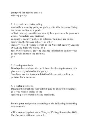 prompted the need to create a
security policy.
2. Assemble a security policy
Assemble a security policy or policies for this business. Using
the memo outline as a guide,
collect industry-specific and quality best practices. In your own
words, formulate your fictional
company’s security policy or policies. You may use online
resources, the Strayer Library, or other
industry-related resources such as the National Security Agency
(NSA) and Network World. In a
few brief sentences, provide specific information on how your
policy will support the business'
goal.
3. Develop standards
Develop the standards that will describe the requirements of a
given activity related to the policy.
Standards are the in-depth details of the security policy or
policies for a business.
4. Develop practices
Develop the practices that will be used to ensure the business
enforces what is stated in the
security policy or policies and standards.
Format your assignment according to the following formatting
requirements:
• This course requires use of Strayer Writing Standards (SWS).
The format is different than other
 