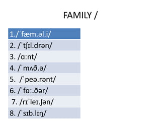 FAMILY /
1./ˈfæm.əl.i/
2. /ˈtʃɪl.drən/
3. /ɑːnt/
4. /ˈmʌð.ə/
5. /ˈpeə.rənt/
6. /ˈfɑː.ðər/
7. /rɪˈleɪ.ʃən/
8. /ˈsɪb.lɪŋ/
 
