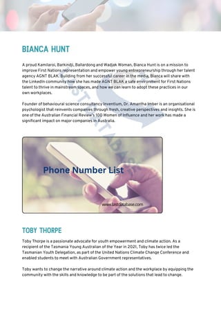 Toby Thorpe is a passionate advocate for youth empowerment and climate action. As a
recipient of the Tasmania Young Australian of the Year in 2021, Toby has twice led the
Tasmanian Youth Delegation, as part of the United Nations Climate Change Conference and
enabled students to meet with Australian Government representatives.
Toby wants to change the narrative around climate action and the workplace by equipping the
community with the skills and knowledge to be part of the solutions that lead to change.
BIANCA HUNT
TOBY THORPE
A proud Kamilaroi, Barkindji, Ballardong and Wadjak Woman, Bianca Hunt is on a mission to
improve First Nations representation and empower young entrepreneurship through her talent
agency AGNT BLAK. Building from her successful career in the media, Bianca will share with
the LinkedIn community how she has made AGNT BLAK a safe environment for First Nations
talent to thrive in mainstream spaces, and how we can learn to adopt these practices in our
own workplaces.
Founder of behavioural science consultancy Inventium, Dr. Amantha Imber is an organisational
psychologist that reinvents companies through fresh, creative perspectives and insights. She is
one of the Australian Financial Review’s 100 Women of Influence and her work has made a
significant impact on major companies in Australia.
Phone Number List
www.lastdatabase.com
 