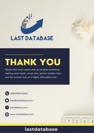 www.lastdatabase.com
lastdatabase.com
+8801918754549
info@lastdatabase.com
THANK YOU
Obtain the most recent and up-to-date marketing
mailing sales leads, email lists, phone number lists,
and fax number lists at a highly affordable rate.
lastdatabase
 