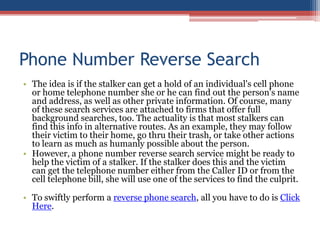 Phone Number Reverse Search The idea is if the stalker can get a hold of an individual&apos;s cell phone or home telephone number she or he can find out the person&apos;s name and address, as well as other private information. Of course, many of these search services are attached to firms that offer full background searches, too. The actuality is that most stalkers can find this info in alternative routes. As an example, they may follow their victim to their home, go thru their trash, or take other actions to learn as much as humanly possible about the person.  However, a phone number reverse search service might be ready to help the victim of a stalker. If the stalker does this and the victim can get the telephone number either from the Caller ID or from the cell telephone bill, she will use one of the services to find the culprit.  To swiftly perform a reverse phone search, all you have to do is Click Here. 