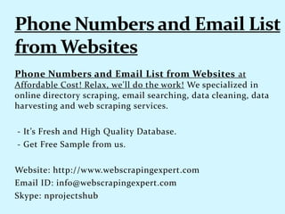 Phone Numbers and Email List from Websites at
Affordable Cost! Relax, we'll do the work! We specialized in
online directory scraping, email searching, data cleaning, data
harvesting and web scraping services.
- It’s Fresh and High Quality Database.
- Get Free Sample from us.
Website: http://www.webscrapingexpert.com
Email ID: info@webscrapingexpert.com
Skype: nprojectshub
 