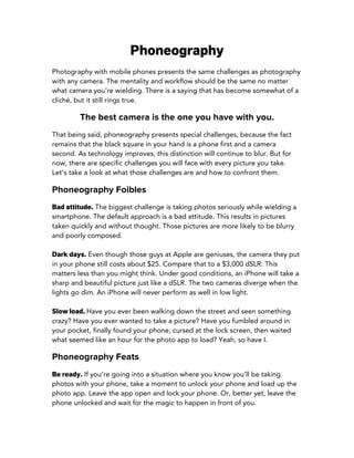 Phoneography
Photography with mobile phones presents the same challenges as photography
with any camera. The mentality and workflow should be the same no matter
what camera you’re wielding. There is a saying that has become somewhat of a
cliché, but it still rings true.
The best camera is the one you have with you.
That being said, phoneography presents special challenges, because the fact
remains that the black square in your hand is a phone first and a camera
second. As technology improves, this distinction will continue to blur. But for
now, there are specific challenges you will face with every picture you take.
Let’s take a look at what those challenges are and how to confront them.
Phoneography Foibles
Bad attitude. The biggest challenge is taking photos seriously while wielding a
smartphone. The default approach is a bad attitude. This results in pictures
taken quickly and without thought. Those pictures are more likely to be blurry
and poorly composed.
Dark days. Even though those guys at Apple are geniuses, the camera they put
in your phone still costs about $25. Compare that to a $3,000 dSLR. This
matters less than you might think. Under good conditions, an iPhone will take a
sharp and beautiful picture just like a dSLR. The two cameras diverge when the
lights go dim. An iPhone will never perform as well in low light.
Slow load. Have you ever been walking down the street and seen something
crazy? Have you ever wanted to take a picture? Have you fumbled around in
your pocket, finally found your phone, cursed at the lock screen, then waited
what seemed like an hour for the photo app to load? Yeah, so have I.
Phoneography Feats
Be ready. If you’re going into a situation where you know you’ll be taking
photos with your phone, take a moment to unlock your phone and load up the
photo app. Leave the app open and lock your phone. Or, better yet, leave the
phone unlocked and wait for the magic to happen in front of you.
 
