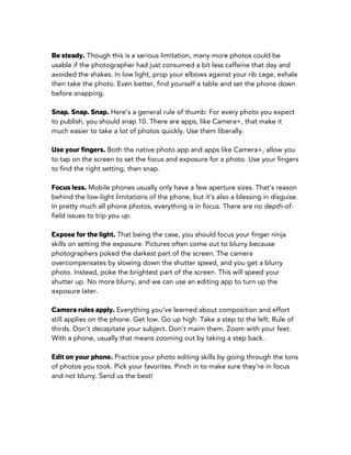 Be steady. Though this is a serious limitation, many more photos could be
usable if the photographer had just consumed a bit less caffeine that day and
avoided the shakes. In low light, prop your elbows against your rib cage, exhale
then take the photo. Even better, find yourself a table and set the phone down
before snapping.
Snap. Snap. Snap. Here’s a general rule of thumb: For every photo you expect
to publish, you should snap 10. There are apps, like Camera+, that make it
much easier to take a lot of photos quickly. Use them liberally.
Use your fingers. Both the native photo app and apps like Camera+, allow you
to tap on the screen to set the focus and exposure for a photo. Use your fingers
to find the right setting, then snap.
Focus less. Mobile phones usually only have a few aperture sizes. That’s reason
behind the low-light limitations of the phone, but it’s also a blessing in disguise.
In pretty much all phone photos, everything is in focus. There are no depth-of-
field issues to trip you up.
Expose for the light. That being the case, you should focus your finger ninja
skills on setting the exposure. Pictures often come out to blurry because
photographers poked the darkest part of the screen. The camera
overcompensates by slowing down the shutter speed, and you get a blurry
photo. Instead, poke the brightest part of the screen. This will speed your
shutter up. No more blurry, and we can use an editing app to turn up the
exposure later.
Camera rules apply. Everything you’ve learned about composition and effort
still applies on the phone. Get low. Go up high. Take a step to the left. Rule of
thirds. Don’t decapitate your subject. Don’t maim them. Zoom with your feet.
With a phone, usually that means zooming out by taking a step back.
Edit on your phone. Practice your photo editing skills by going through the tons
of photos you took. Pick your favorites. Pinch in to make sure they’re in focus
and not blurry. Send us the best!
 