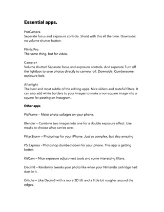 Essential apps.
ProCamera
Separate focus and exposure controls. Shoot with this all the time. Downside:
no volume shutter button.
Filmic Pro
The same thing, but for video.
Camera+
Volume shutter! Separate focus and exposure controls. And seperate Turn off
the lightbox to save photos directly to camera roll. Downside: Cumbersome
exposure lock.
Afterlight
The best and most subtle of the editing apps. Nice sliders and tasteful filters. It
can also add white borders to your images to make a non-square image into a
square for posting on Instagram.
Other apps
PicFrame – Make photo collages on your phone.
Blender – Combine two images into one for a double exposure effect. Use
masks to choose what carries over.
FilterStorm – Photoshop for your iPhone. Just as complex, but also amazing
PS Express - Photoshop dumbed down for your phone. This app is getting
better.
KitCam – Nice exposure adjustment tools and some interesting filters.
Decim8 – Randomly tweaks your photo like when your Nintendo cartridge had
dust in it.
Glitche – Like Decim8 with a more 3D tilt and a little bit rougher around the
edges.
 