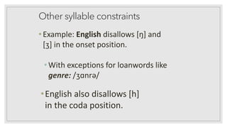 Other syllable constraints
•Example: English disallows [ŋ] and
[ʒ] in the onset position.
•With exceptions for loanwords like
genre: /ʒɑnrə/
•English also disallows [h]
in the coda position.
 