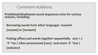 Constraint violations
Prohibited/disallowed sound sequences arise for various
reasons, including:
• Borrowing words from other languages tsunami
[sunami] or [tsunami]
• Putting affixes and words together sequentially. cost + s
→ *sts / often pronounced [cɑss] next store → *stst /
[nɛksstor]
 