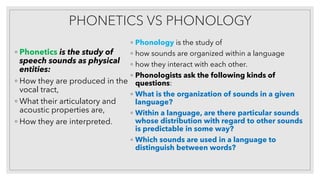 PHONETICS VS PHONOLOGY
◦ Phonetics is the study of
speech sounds as physical
entities:
◦ How they are produced in the
vocal tract,
◦ What their articulatory and
acoustic properties are,
◦ How they are interpreted.
◦ Phonology is the study of
◦ how sounds are organized within a language
◦ how they interact with each other.
◦ Phonologists ask the following kinds of
questions:
◦ What is the organization of sounds in a given
language?
◦ Within a language, are there particular sounds
whose distribution with regard to other sounds
is predictable in some way?
◦ Which sounds are used in a language to
distinguish between words?
 