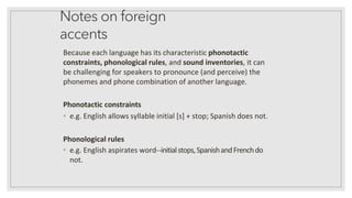 Notes on foreign
accents
Because each language has its characteristic phonotactic
constraints, phonological rules, and sound inventories, it can
be challenging for speakers to pronounce (and perceive) the
phonemes and phone combination of another language.
Phonotactic constraints
• e.g. English allows syllable initial [s] + stop; Spanish does not.
Phonological rules
• e.g. English aspirates word--initialstops,SpanishandFrenchdo
not.
 