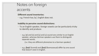 Notes on foreign
accents
Diﬀerent sound inventories:
• e.g. French has /ʁ/, English does not.
Inability to perceive sound distinctions:
• To an English speaker, foreign vowels can be particularly tricky
to identify and produce.
• e.g. [ø] and [o] and [y] and [u] sound very similar to an English
speaker, whereas German speakers use them to distinguish
separate words.
(i.e. they are diﬀerent phonemes to a German speaker)
• e.g. /ʃvyl/ (humid) and /ʃvul/ (homosexual) diﬀer by one sound
that doesn’t exist in English.
 