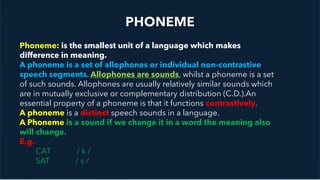 Timeline Lorem Ipsum
2015
Lorem ipsum dolor sit amet
2016
Lorem ipsum dolor sit amet
2017
Lorem ipsum dolor sit amet
2018
Lorem ipsum dolor sit amet
Phoneme: is the smallest unit of a language which makes
difference in meaning.
A phoneme is a set of allophones or individual non-contrastive
speech segments. Allophones are sounds, whilst a phoneme is a set
of such sounds. Allophones are usually relatively similar sounds which
are in mutually exclusive or complementary distribution (C.D.).An
essential property of a phoneme is that it functions contrastively.
A phoneme is a distinct speech sounds in a language.
A Phoneme is a sound if we change it in a word the meaning also
will change.
E.g.
CAT / k /
SAT / s /
 
