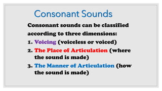 Consonant Sounds
Consonant sounds can be classified
according to three dimensions:
1. Voicing (voiceless or voiced)
2. The Place of Articulation (where
the sound is made)
3. The Manner of Articulation (how
the sound is made)
 