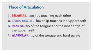 Place of Articulation
1. Bilabial- two lips touching each other
2. Labio dental- lower lip touches the upper teeth
3. Dental- tip of the tongue and the inner edge of
the upper teeth
4. Alveolar- tip of the tongue and hard palate
 