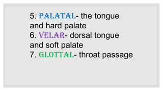 5. Palatal- the tongue
and hard palate
6. Velar- dorsal tongue
and soft palate
7. Glottal- throat passage
 