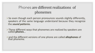Phones are different realizations of
phonemes
➢So even though each person pronounces sounds slightly diﬀerently,
speakers of the same language understand because they recognize
the sound patterns.
➢These diﬀerent ways that phonemes are realized by speakers are
called phones…
➢and the diﬀerent versions of one phone are called allophones of
that phoneme.
 