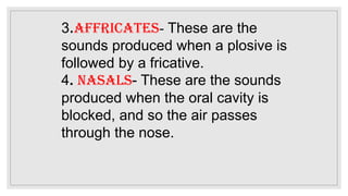 3.Affricates- These are the
sounds produced when a plosive is
followed by a fricative.
4. Nasals- These are the sounds
produced when the oral cavity is
blocked, and so the air passes
through the nose.
 