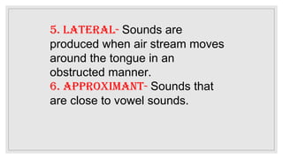 5. lateral- Sounds are
produced when air stream moves
around the tongue in an
obstructed manner.
6. approximant- Sounds that
are close to vowel sounds.
 