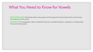 What You Need to Know for Vowels
◦ FRONT/CENTRAL/BACK: These three refers to the position of the tongue from front to back of the mouth during
the production of the sound.
◦ HIGH/MID/LOW: This designation refers to whether the lips are rounded (O shape) or spread (no rounding) when
the sound is being made.
 