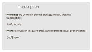 Transcription
• Phonemes are written in slanted brackets to show idealized
transcriptions:
/eɪtθ/ /spæt/
• Phones are written in square brackets to represent actual pronunciation:
[eɪt̪θ] [spæt̚]
 