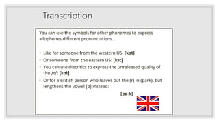 Transcription
You can use the symbols for other phonemes to express
allophones diﬀerent pronunciations…
• Like for someone from the western US: [kɑt]
• Or someone from the eastern US: [kɔt]
• You can use diacritics to express the unreleased quality of
the /t/: [kɑt̚]
• Or for a British person who leaves out the (r) in (park), but
lengthens the vowel [ɑ] instead:
[pɑːk]
 