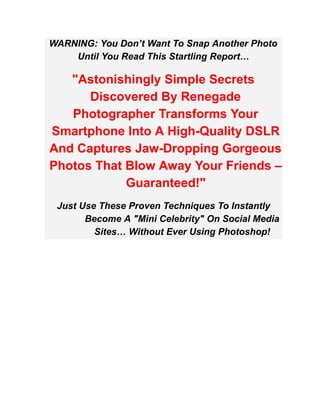 WARNING: You Don’t Want To Snap Another Photo
Until You Read This Startling Report…
"Astonishingly Simple Secrets
Discovered By Renegade
Photographer Transforms Your
Smartphone Into A High-Quality DSLR
And Captures Jaw-Dropping Gorgeous
Photos That Blow Away Your Friends –
Guaranteed!"
Just Use These Proven Techniques To Instantly
Become A "Mini Celebrity" On Social Media
Sites… Without Ever Using Photoshop!
 
