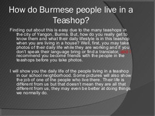 How do Burmese people live in a
Teashop?
Finding out about this is easy due to the many teashops in
the city of Yangon, Burma. But, how do you really get to
know them and what their daily lifestyle is in this teashop
when you are living in a house? Well, first, you may take
photos of their daily life while they are working and if you
don’t speak their language bring or find a translator, and I
recommend you become friends with the people in the
teashops before you take photos.
I will show you the daily life of the people living in a teashop
in our school neighborhood. Some pictures will also show
the job of one of the people who live there. Their life is
different from us but that doesn’t mean they are all that
different from us, they may even be better at doing things
we normally do.
 