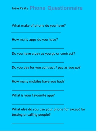 Jozie Peaty   Phone Questionnaire

What make of phone do you have?


How many apps do you have?


Do you have a pay as you go or contract?


Do you pay for you contract / pay as you go?


How many mobiles have you had?


What is your favourite app?


What else do you use your phone for except for
texting or calling people?
 