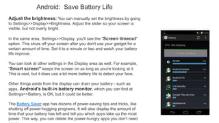 Android: Save Battery Life
Adjust the brightness: You can manually set the brightness by going
to Settings>>Display>>Brightness. Adjust the slider so your screen is
visible, but not overly bright.
In the same area, Settings>>Display, you'll see the "Screen timeout"
option. This shuts off your screen after you don't use your gadget for a
certain amount of time. Set it to a minute or two and watch your battery
life improve.
You can look at other settings in the Display area as well. For example,
"Smart screen" keeps the screen on as long as you're looking at it.
This is cool, but it does use a bit more battery life to detect your face.
Other things aside from the display can drain your battery - such as
apps. Android's built-in battery monitor, which you can find at
Settings>>Battery, is OK, but it could be better.
The Battery Saver app has dozens of power-saving tips and tricks, like
shutting off power-hogging programs. It will also display the amount of
time that your battery has left and tell you which apps take up the most
power. This way, you can delete the power-hungry apps you don’t need
 