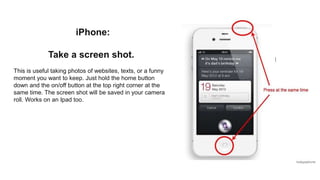 iPhone:
Take a screen shot.
This is useful taking photos of websites, texts, or a funny
moment you want to keep. Just hold the home button
down and the on/off button at the top right corner at the
same time. The screen shot will be saved in your camera
roll. Works on an Ipad too.
 