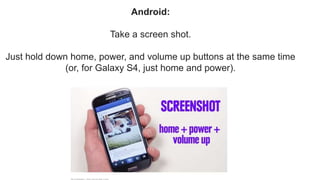 Android:
Take a screen shot.
Just hold down home, power, and volume up buttons at the same time
(or, for Galaxy S4, just home and power).
 