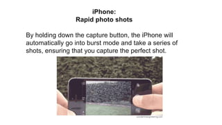 iPhone:
Rapid photo shots
By holding down the capture button, the iPhone will
automatically go into burst mode and take a series of
shots, ensuring that you capture the perfect shot.
 