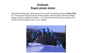 Open the Camera app. Tap the gear icon to open the settings and turn Burst Shot
on. Then tap and hold the shutter release button and the phone will take multiple
images until you release the button – or it hits the preset limit for your phone. The
photos will be grouped for you in your gallery.
Android:
Rapid photo shots
 